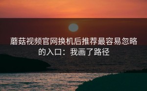 蘑菇视频官网换机后推荐最容易忽略的入口：我画了路径