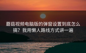 蘑菇视频电脑版的弹窗设置到底怎么搞？我用懒人路线方式讲一遍