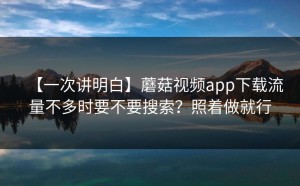 【一次讲明白】蘑菇视频app下载流量不多时要不要搜索？照着做就行