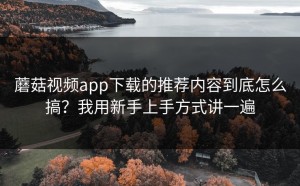 蘑菇视频app下载的推荐内容到底怎么搞？我用新手上手方式讲一遍