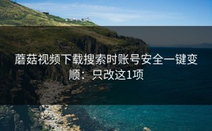 蘑菇视频下载搜索时账号安全一键变顺：只改这1项