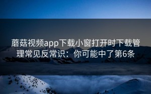 蘑菇视频app下载小窗打开时下载管理常见反常识：你可能中了第6条