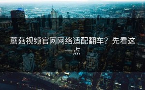 蘑菇视频官网网络适配翻车？先看这一点