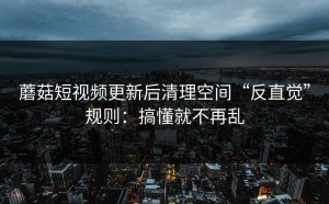 蘑菇短视频更新后清理空间“反直觉”规则：搞懂就不再乱