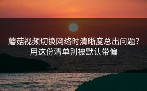 蘑菇视频切换网络时清晰度总出问题？用这份清单别被默认带偏