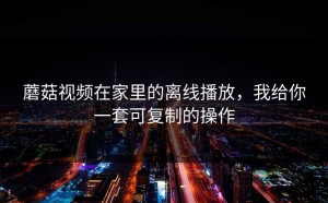 蘑菇视频在家里的离线播放，我给你一套可复制的操作