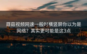 蘑菇视频网速一般时横竖屏你以为是网络？其实更可能是这3点