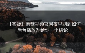 【答疑】蘑菇视频官网夜里刷到如何后台播放？给你一个结论