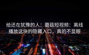 给还在犹豫的人：蘑菇短视频：离线播放这块的隐藏入口，真的不显眼