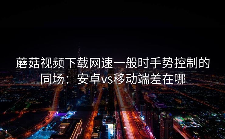 蘑菇视频下载网速一般时手势控制的同场:安卓vs移动端差在哪 蘑菇视频下载网速一般时手势控制的同场:安卓vs移动端差在哪
