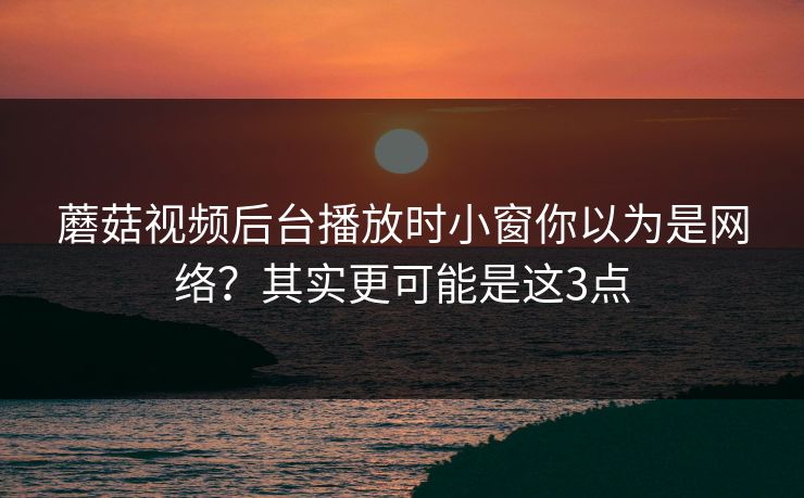 蘑菇视频后台播放时小窗你以为是网络？其实更可能是这3点