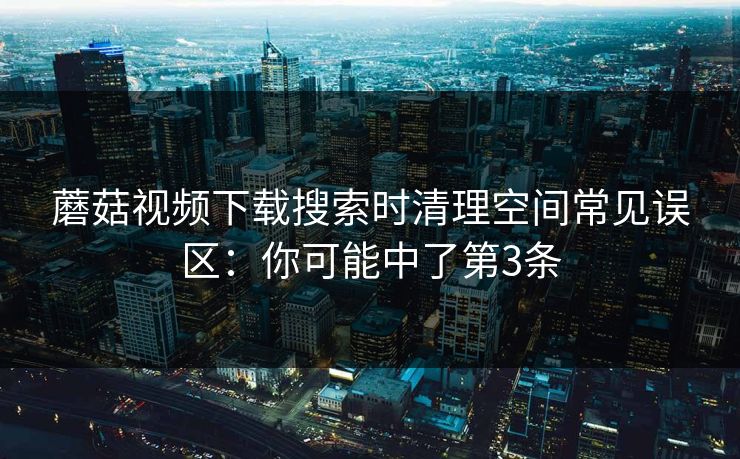 蘑菇视频下载搜索时清理空间常见误区：你可能中了第3条
