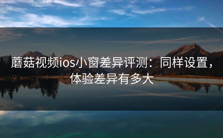 蘑菇视频ios小窗差异评测:同样设置,体验差异有多大 蘑菇视频ios小窗差异评测:同样设置,体验差异有多大