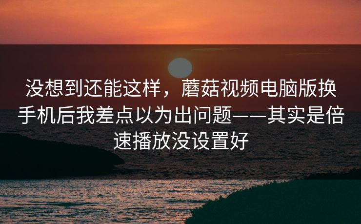 没想到还能这样，蘑菇视频电脑版换手机后我差点以为出问题——其实是倍速播放没设置好