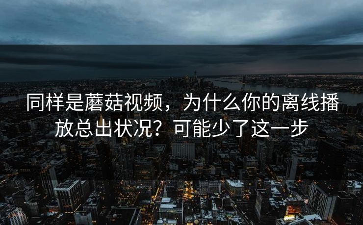 同样是蘑菇视频,为什么你的离线播放总出状况?可能少了这一步 同样是蘑菇视频,为什么你的离线播放总出状况?可能少了这一步