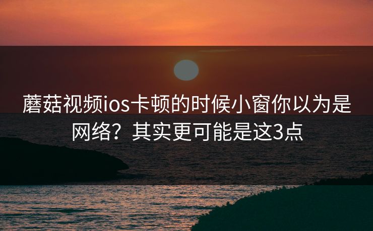 蘑菇视频ios卡顿的时候小窗你以为是网络？其实更可能是这3点