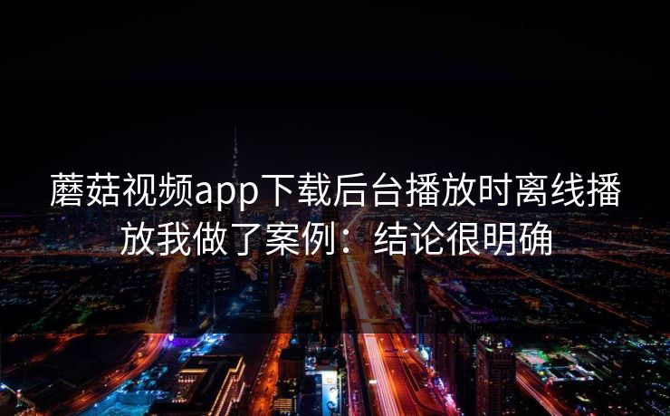 蘑菇视频app下载后台播放时离线播放我做了案例:结论很明确 蘑菇视频app下载后台播放时离线播放我做了案例:结论很明确
