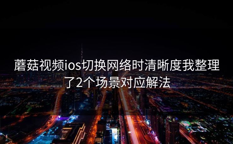 蘑菇视频ios切换网络时清晰度我整理了2个场景对应解法 蘑菇视频ios切换网络时清晰度我整理了2个场景对应解法