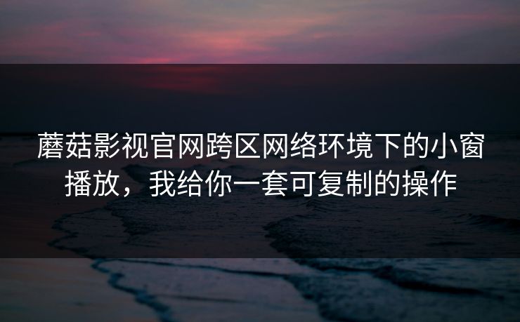 蘑菇影视官网跨区网络环境下的小窗播放,我给你一套可复制的操作 蘑菇影视官网跨区网络环境下的小窗播放,我给你一套可复制的操作