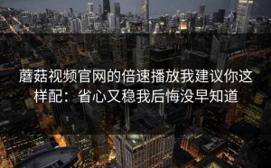 蘑菇视频官网的倍速播放我建议你这样配：省心又稳我后悔没早知道