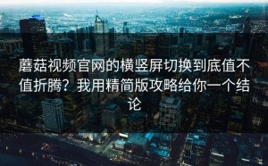 蘑菇视频官网的横竖屏切换到底值不值折腾？我用精简版攻略给你一个结论