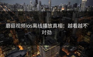 蘑菇视频ios离线播放真相：越看越不对劲