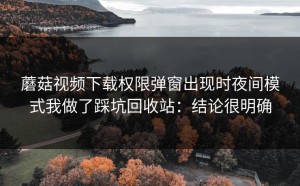 蘑菇视频下载权限弹窗出现时夜间模式我做了踩坑回收站：结论很明确