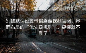 别被默认设置带偏蘑菇视频官网：界面布局的“优先级规则”，搞懂就不乱了