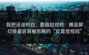 我把话说明白：蘑菇短视频：横竖屏切换最容易被忽略的“反直觉规则”
