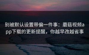 别被默认设置带偏一件事：蘑菇视频app下载的更新提醒，你越早改越省事