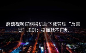蘑菇视频官网换机后下载管理“反直觉”规则：搞懂就不再乱