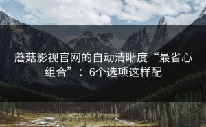 蘑菇影视官网的自动清晰度“最省心组合”：6个选项这样配