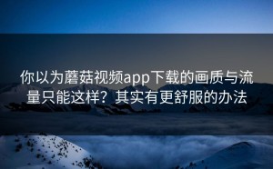 你以为蘑菇视频app下载的画质与流量只能这样？其实有更舒服的办法