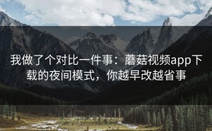我做了个对比一件事：蘑菇视频app下载的夜间模式，你越早改越省事