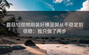 蘑菇短视频刚装好横竖屏从不稳定到很稳：我只做了两步