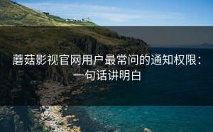 蘑菇影视官网用户最常问的通知权限：一句话讲明白