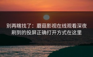 别再瞎找了：蘑菇影视在线观看深夜刷到的投屏正确打开方式在这里