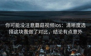 你可能没注意蘑菇视频ios：清晰度选择这块我做了对比，结论有点意外