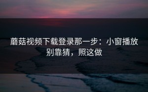 蘑菇视频下载登录那一步：小窗播放别靠猜，照这做