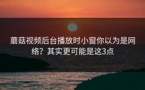 蘑菇视频后台播放时小窗你以为是网络？其实更可能是这3点