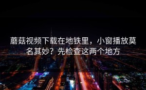蘑菇视频下载在地铁里，小窗播放莫名其妙？先检查这两个地方