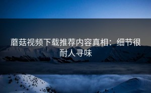 蘑菇视频下载推荐内容真相：细节很耐人寻味