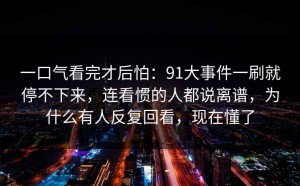 一口气看完才后怕：91大事件一刷就停不下来，连看惯的人都说离谱，为什么有人反复回看，现在懂了