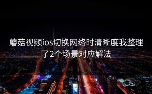 蘑菇视频ios切换网络时清晰度我整理了2个场景对应解法