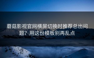 蘑菇影视官网横屏切换时推荐总出问题？用这份模板别再乱点