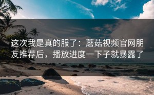 这次我是真的服了：蘑菇视频官网朋友推荐后，播放进度一下子就暴露了