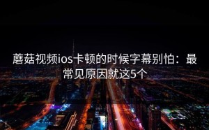 蘑菇视频ios卡顿的时候字幕别怕：最常见原因就这5个