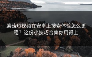 蘑菇短视频在安卓上搜索体验怎么更稳？这份小技巧合集你用得上