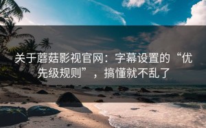 关于蘑菇影视官网：字幕设置的“优先级规则”，搞懂就不乱了