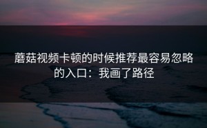 蘑菇视频卡顿的时候推荐最容易忽略的入口：我画了路径